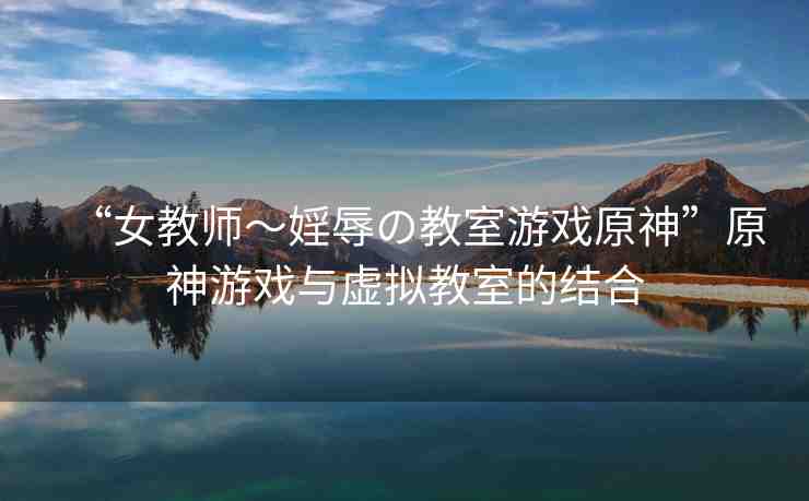 “女教師～婬辱の教室游戲原神”原神游戲與虛擬教室的結(jié)合
