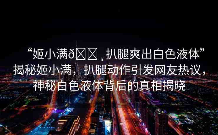 “姬小滿??扒腿爽出白色液體”揭秘姬小滿，扒腿動作引發(fā)網(wǎng)友熱議，神秘白色液體背后的真相揭曉