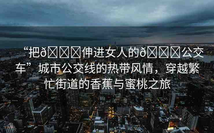 “把??伸進(jìn)女人的??公交車”城市公交線的熱帶風(fēng)情，穿越繁忙街道的香蕉與蜜桃之旅