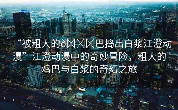 “被粗大的??巴搗出白漿江澄動(dòng)漫”江澄動(dòng)漫中的奇妙冒險(xiǎn)，粗大的雞巴與白漿的奇幻之旅