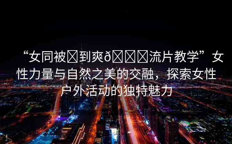 “女同被?到爽??流片教學(xué)”女性力量與自然之美的交融，探索女性戶外活動的獨特魅力