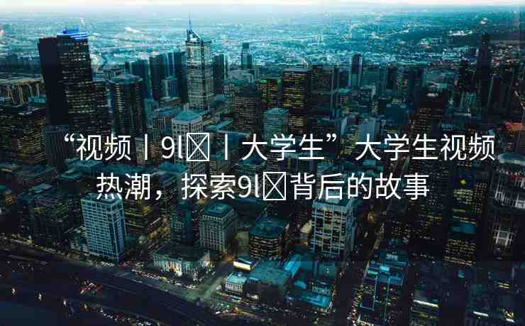 “視頻丨9l?丨大學生”大學生視頻熱潮，探索9l?背后的故事