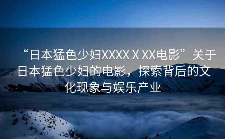 “日本猛色少婦XXXXⅩXX電影”關(guān)于日本猛色少婦的電影，探索背后的文化現(xiàn)象與娛樂(lè)產(chǎn)業(yè)