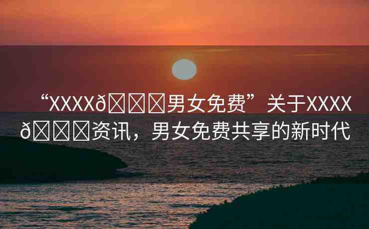 “XXXX??男女免費(fèi)”關(guān)于XXXX??資訊，男女免費(fèi)共享的新時代
