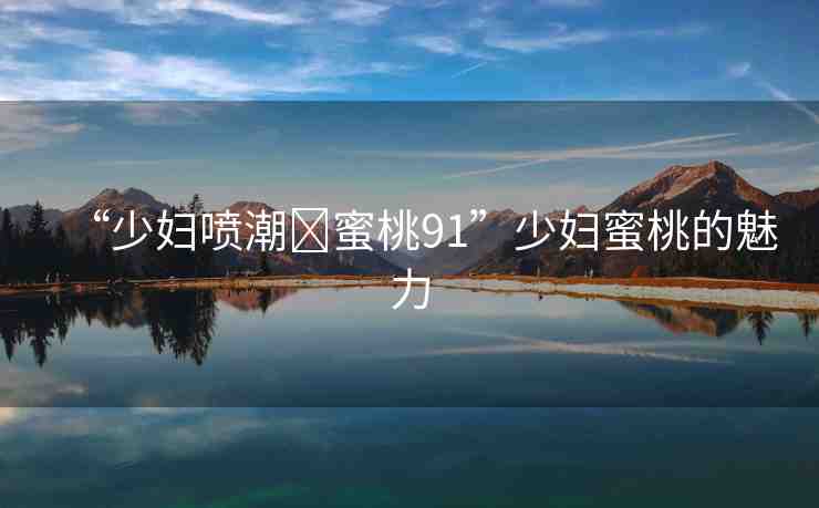 “少婦噴潮?蜜桃91”少婦蜜桃的魅力