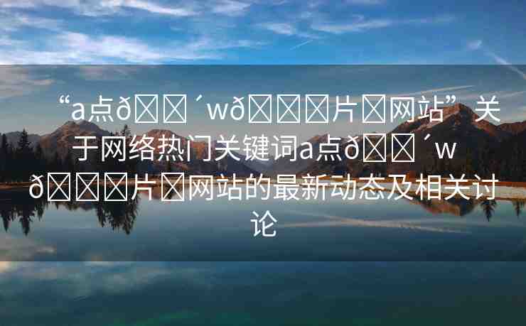 “a點??w??片?網(wǎng)站”關于網(wǎng)絡熱門關鍵詞a點??w??片?網(wǎng)站的最新動態(tài)及相關討論