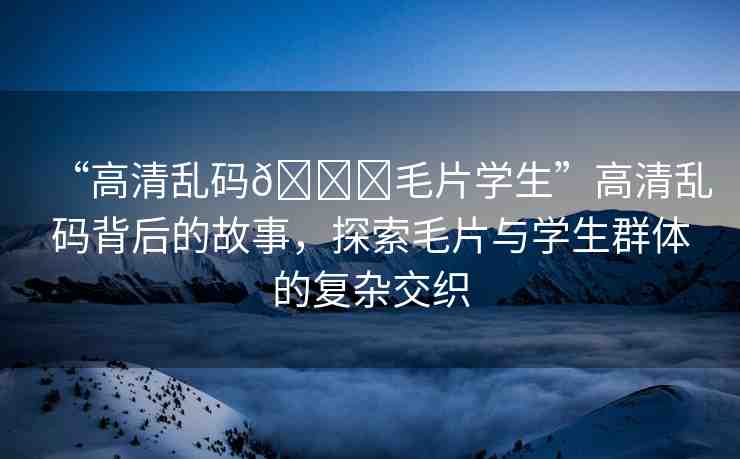 “高清亂碼??毛片學(xué)生”高清亂碼背后的故事，探索毛片與學(xué)生群體的復(fù)雜交織