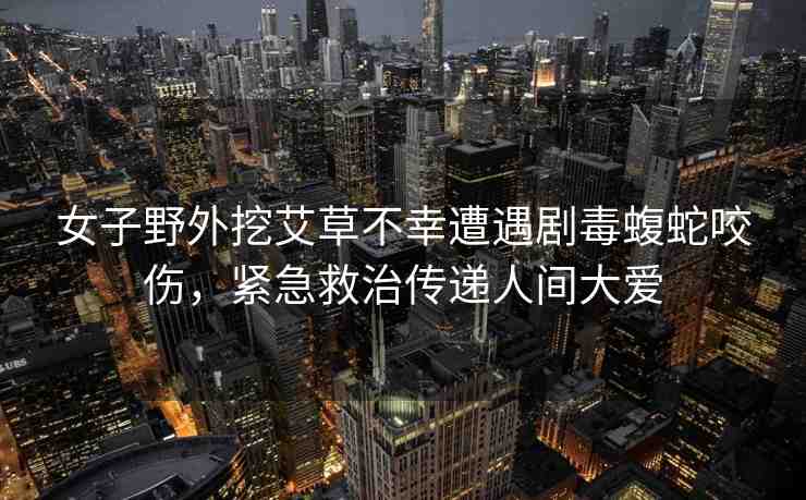 女子野外挖艾草不幸遭遇劇毒蝮蛇咬傷，緊急救治傳遞人間大愛(ài)