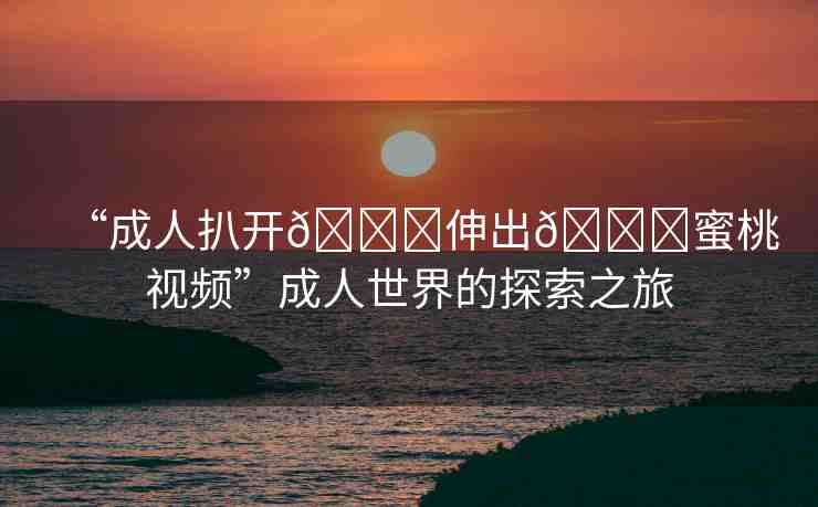 “成人扒開??伸出??蜜桃視頻”成人世界的探索之旅