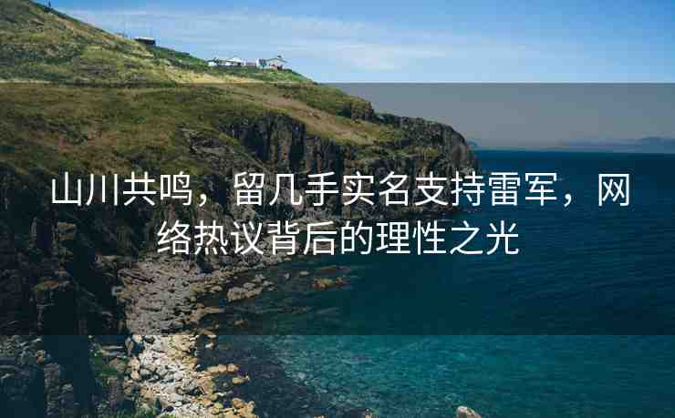 山川共鳴，留幾手實(shí)名支持雷軍，網(wǎng)絡(luò)熱議背后的理性之光