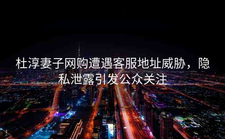 杜淳妻子網(wǎng)購遭遇客服地址威脅，隱私泄露引發(fā)公眾關(guān)注