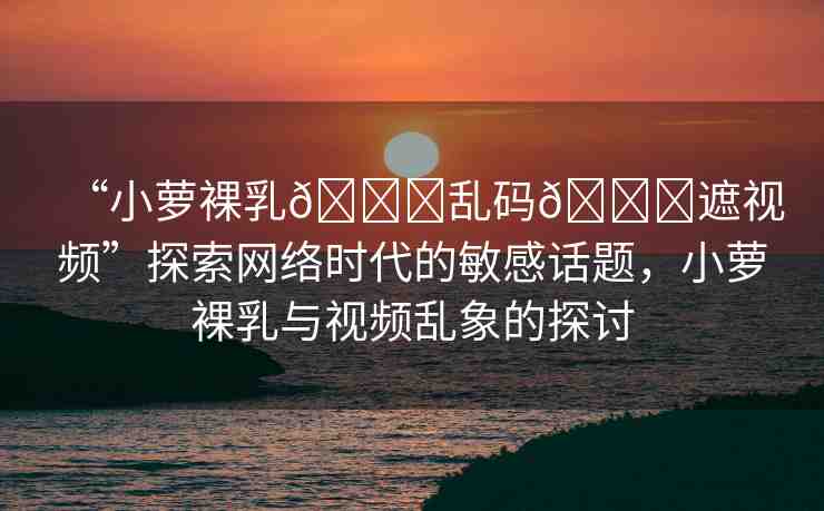 “小蘿裸乳??亂碼??遮視頻”探索網(wǎng)絡(luò)時(shí)代的敏感話題，小蘿裸乳與視頻亂象的探討
