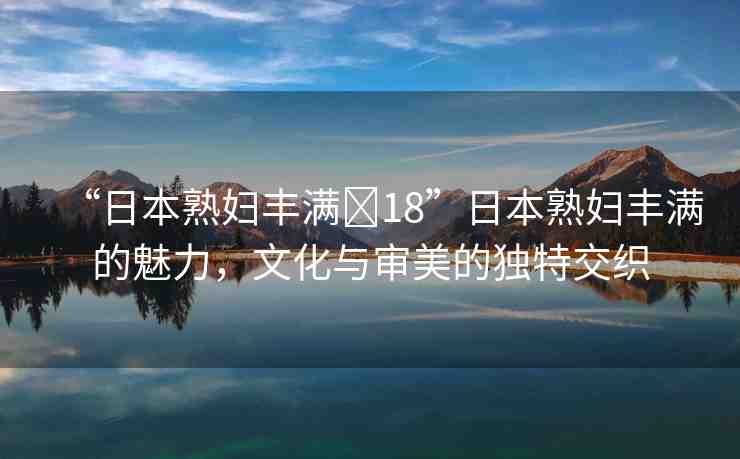 “日本熟婦豐滿?18”日本熟婦豐滿的魅力，文化與審美的獨(dú)特交織
