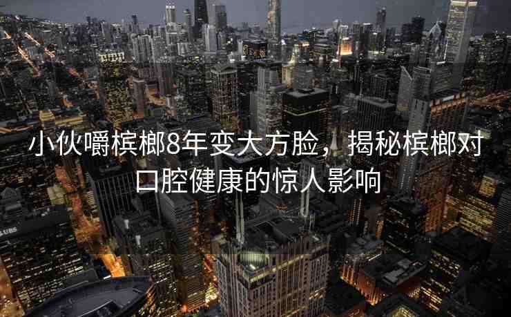 小伙嚼檳榔8年變大方臉，揭秘檳榔對(duì)口腔健康的驚人影響