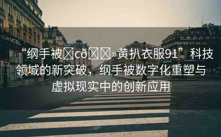 “綱手被?c??黃扒衣服91”科技領(lǐng)域的新突破，綱手被數(shù)字化重塑與虛擬現(xiàn)實中的創(chuàng)新應用