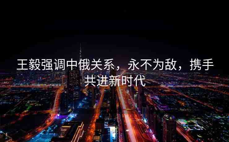 王毅強調中俄關系，永不為敵，攜手共進新時代
