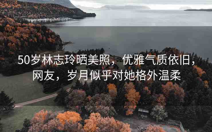 50歲林志玲曬美照，優(yōu)雅氣質(zhì)依舊，網(wǎng)友，歲月似乎對她格外溫柔