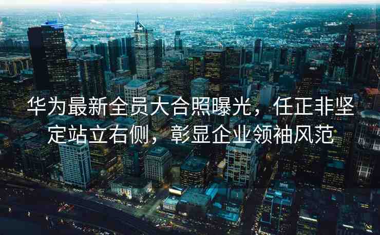 華為最新全員大合照曝光，任正非堅(jiān)定站立右側(cè)，彰顯企業(yè)領(lǐng)袖風(fēng)范