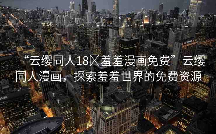 “云纓同人18?羞羞漫畫免費(fèi)”云纓同人漫畫，探索羞羞世界的免費(fèi)資源