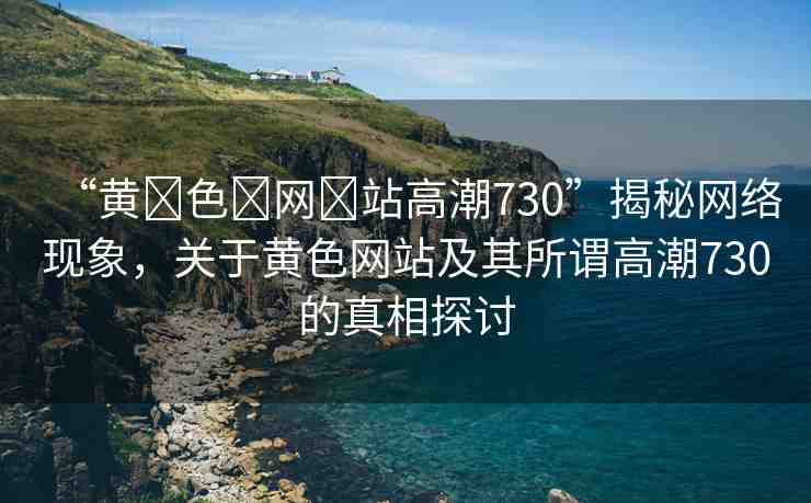 “黃?色?網(wǎng)?站高潮730”揭秘網(wǎng)絡(luò)現(xiàn)象，關(guān)于黃色網(wǎng)站及其所謂高潮730的真相探討
