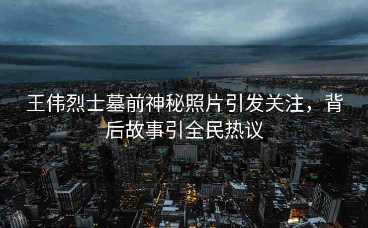 王偉烈士墓前神秘照片引發(fā)關(guān)注，背后故事引全民熱議