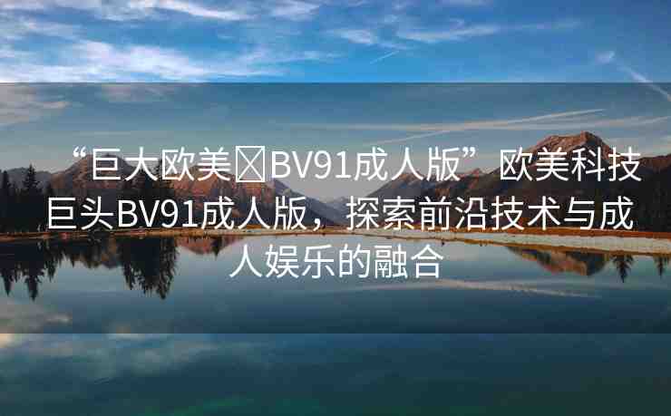“巨大歐美?BV91成人版”歐美科技巨頭BV91成人版，探索前沿技術(shù)與成人娛樂的融合