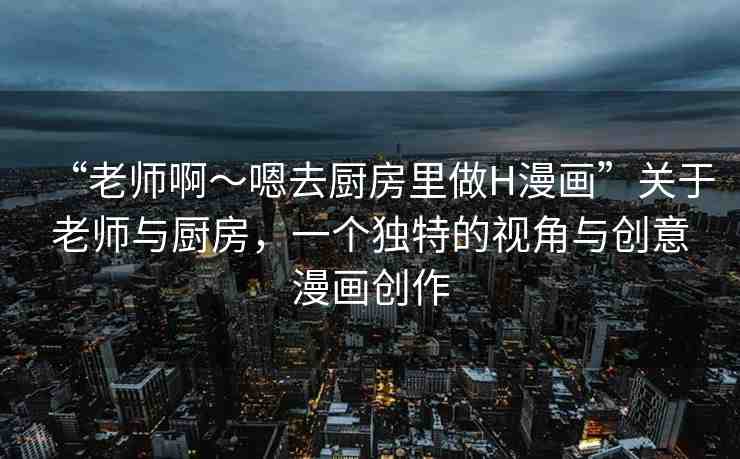 “老師啊～嗯去廚房里做H漫畫”關(guān)于老師與廚房，一個(gè)獨(dú)特的視角與創(chuàng)意漫畫創(chuàng)作