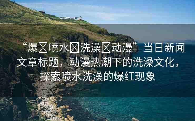 “爆?噴水?洗澡?動漫”當日新聞文章標題，動漫熱潮下的洗澡文化，探索噴水洗澡的爆紅現(xiàn)象