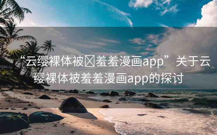 “云纓裸體被?羞羞漫畫app”關(guān)于云纓裸體被羞羞漫畫app的探討