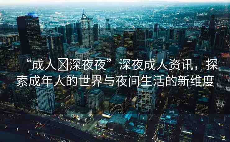 “成人?深夜夜”深夜成人資訊，探索成年人的世界與夜間生活的新維度