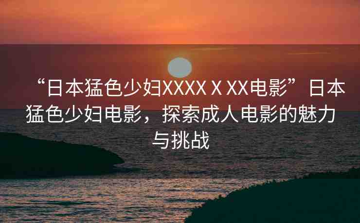“日本猛色少婦XXXXⅩXX電影”日本猛色少婦電影，探索成人電影的魅力與挑戰(zhàn)