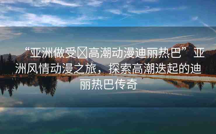“亞洲做受?高潮動(dòng)漫迪麗熱巴”亞洲風(fēng)情動(dòng)漫之旅，探索高潮迭起的迪麗熱巴傳奇