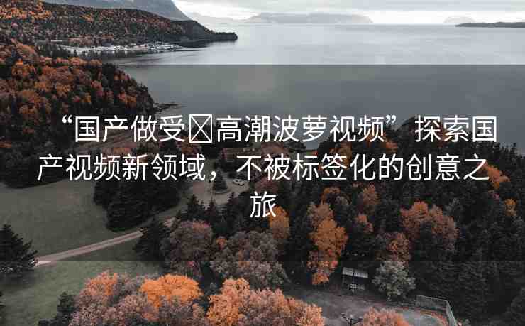 “國(guó)產(chǎn)做受?高潮波蘿視頻”探索國(guó)產(chǎn)視頻新領(lǐng)域，不被標(biāo)簽化的創(chuàng)意之旅