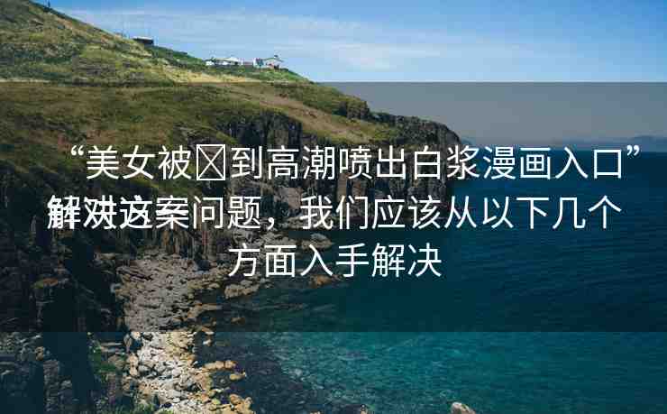 “美女被?到高潮噴出白漿漫畫(huà)入口”解決方案
針對(duì)這一問(wèn)題，我們應(yīng)該從以下幾個(gè)方面入手解決
