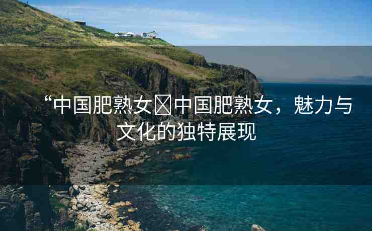 “中國肥熟女?中國肥熟女，魅力與文化的獨特展現(xiàn)