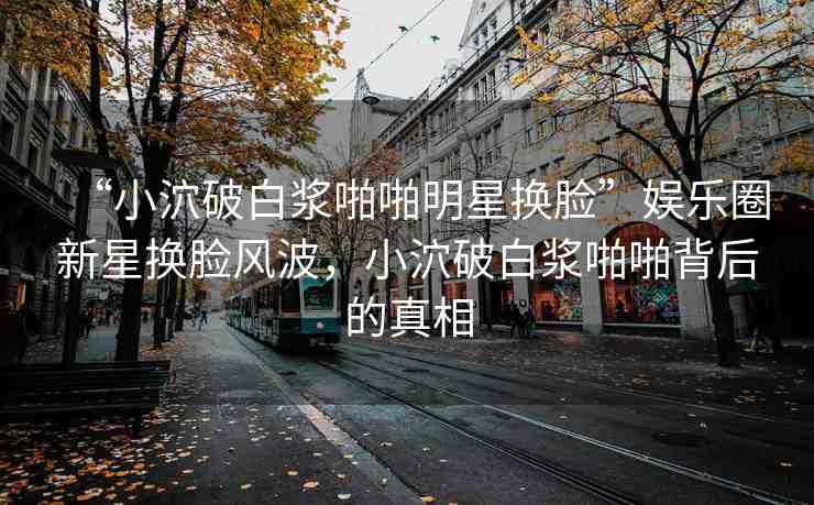 “小泬破白漿啪啪明星換臉”娛樂圈新星換臉風(fēng)波，小泬破白漿啪啪背后的真相