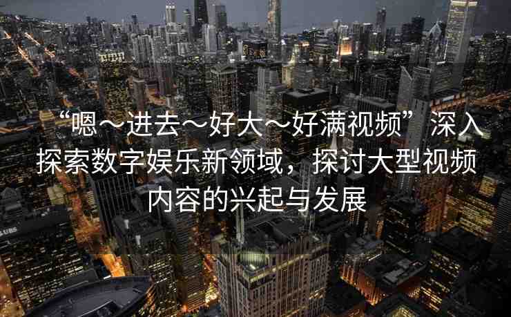 “嗯～進(jìn)去～好大～好滿視頻”深入探索數(shù)字娛樂新領(lǐng)域，探討大型視頻內(nèi)容的興起與發(fā)展