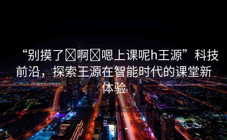 “別摸了?啊?嗯上課呢h王源”科技前沿，探索王源在智能時代的課堂新體驗