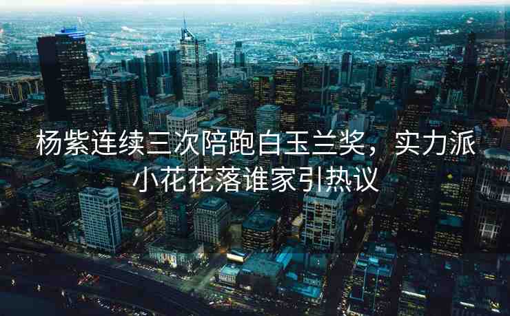 楊紫連續(xù)三次陪跑白玉蘭獎(jiǎng)，實(shí)力派小花花落誰家引熱議