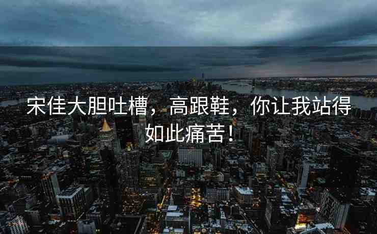 宋佳大膽吐槽，高跟鞋，你讓我站得如此痛苦！