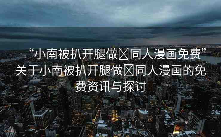 “小南被扒開腿做?同人漫畫免費”關(guān)于小南被扒開腿做?同人漫畫的免費資訊與探討