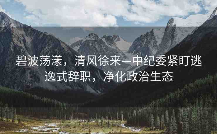 碧波蕩漾，清風(fēng)徐來(lái)—中紀(jì)委緊盯逃逸式辭職，凈化政治生態(tài)