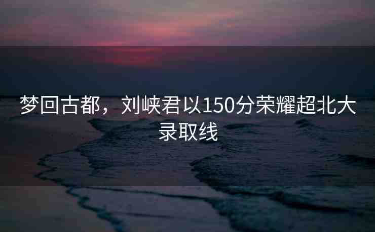 夢回古都，劉峽君以150分榮耀超北大錄取線
