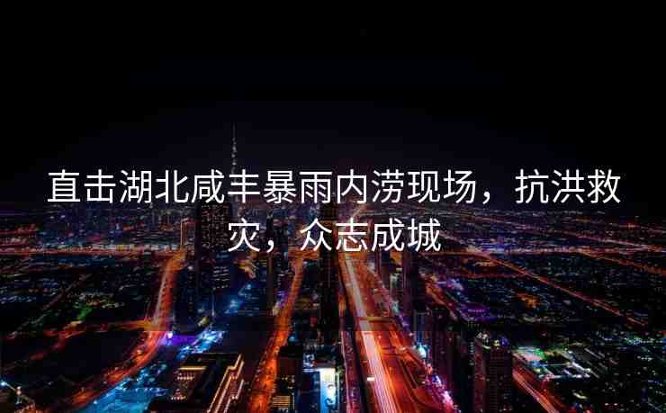 直擊湖北咸豐暴雨內(nèi)澇現(xiàn)場(chǎng)，抗洪救災(zāi)，眾志成城