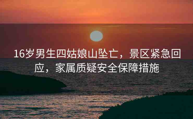 16歲男生四姑娘山墜亡，景區(qū)緊急回應(yīng)，家屬質(zhì)疑安全保障措施
