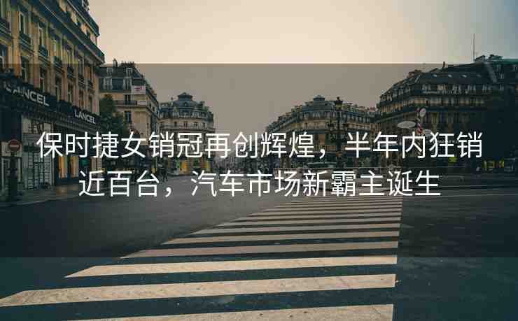 保時(shí)捷女銷冠再創(chuàng)輝煌，半年內(nèi)狂銷近百臺(tái)，汽車市場(chǎng)新霸主誕生