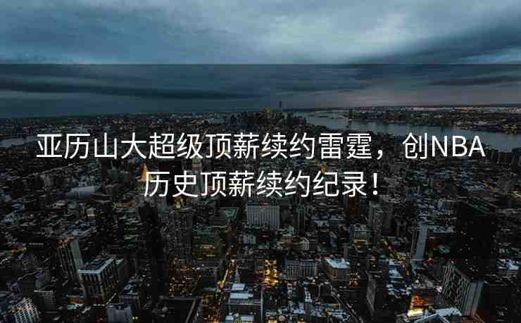 亞歷山大超級(jí)頂薪續(xù)約雷霆，創(chuàng)NBA歷史頂薪續(xù)約紀(jì)錄！