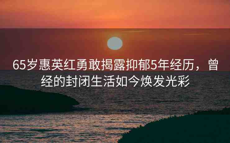 65歲惠英紅勇敢揭露抑郁5年經(jīng)歷，曾經(jīng)的封閉生活如今煥發(fā)光彩