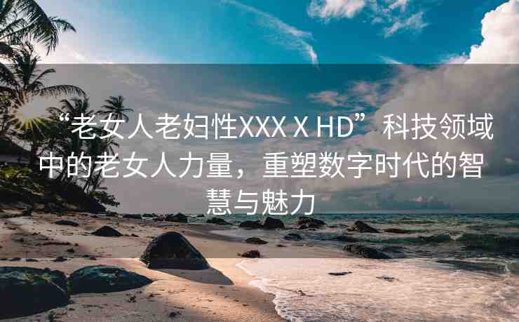 “老女人老婦性XXXⅩHD”科技領(lǐng)域中的老女人力量，重塑數(shù)字時代的智慧與魅力