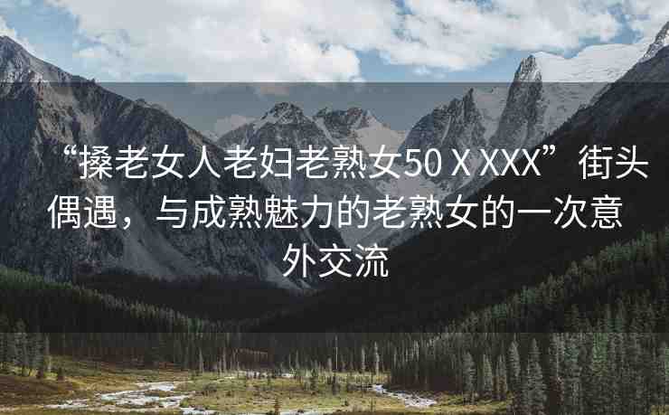 “搡老女人老婦老熟女50ⅩXXX”街頭偶遇，與成熟魅力的老熟女的一次意外交流